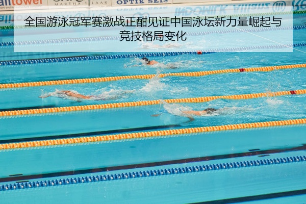 全国游泳冠军赛激战正酣见证中国泳坛新力量崛起与竞技格局变化