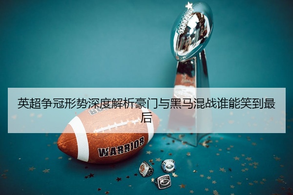 英超争冠形势深度解析豪门与黑马混战谁能笑到最后