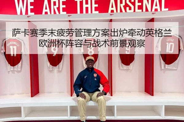 萨卡赛季末疲劳管理方案出炉牵动英格兰欧洲杯阵容与战术前景观察