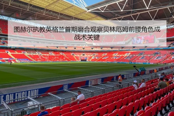 图赫尔执教英格兰首期磨合观察贝林厄姆前腰角色成战术关键